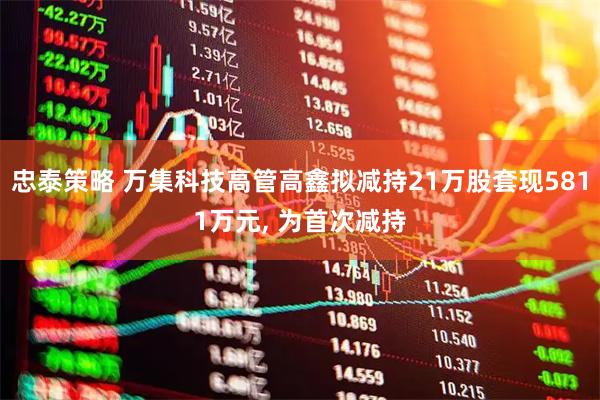忠泰策略 万集科技高管高鑫拟减持21万股套现5811万元, 为首次减持