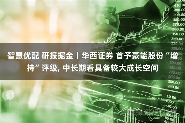 智慧优配 研报掘金丨华西证券 首予豪能股份“增持”评级, 中长期看具备较大成长空间