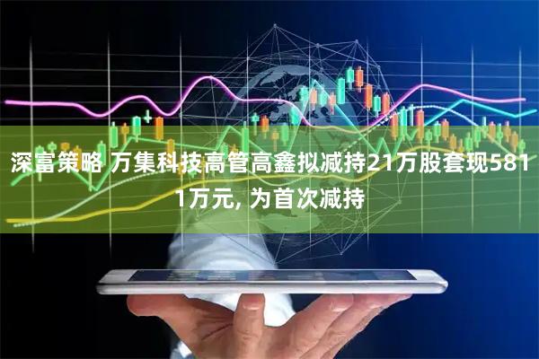 深富策略 万集科技高管高鑫拟减持21万股套现5811万元, 为首次减持