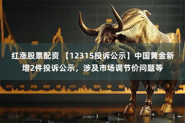 红涨股票配资 【12315投诉公示】中国黄金新增2件投诉公示，涉及市场调节价问题等