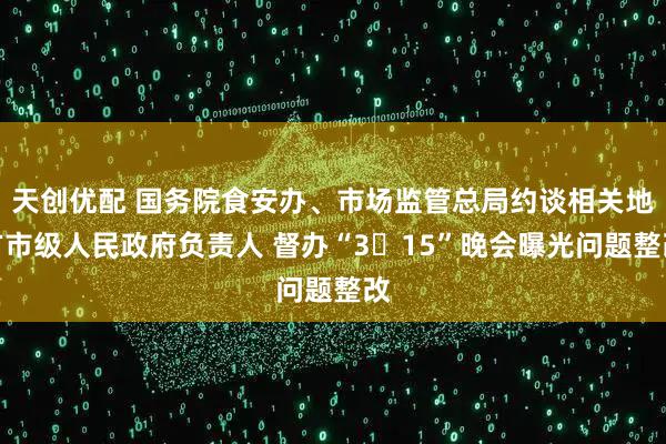 天创优配 国务院食安办、市场监管总局约谈相关地方市级人民政府负责人 督办“3・15”晚会曝光问题整改
