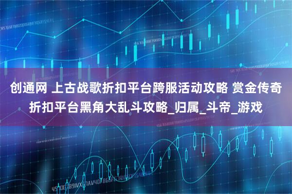 创通网 上古战歌折扣平台跨服活动攻略 赏金传奇折扣平台黑角大乱斗攻略_归属_斗帝_游戏