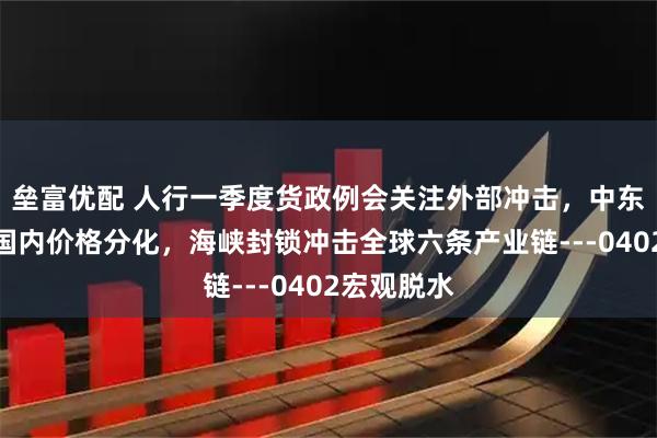 垒富优配 人行一季度货政例会关注外部冲击,中东局势加剧国内价格分化,海峡封锁冲击全球六条产业链---0402宏观脱水