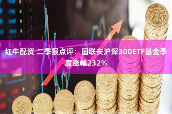 红牛配资 二季报点评:国联安沪深300ETF基金季度涨幅232%