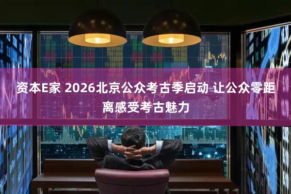 资本E家 2026北京公众考古季启动 让公众零距离感受考古魅力