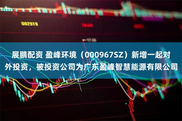 展鵬配资 盈峰环境(000967SZ)新增一起对外投资,被投资公司为广东盈峰智慧能源有限公司